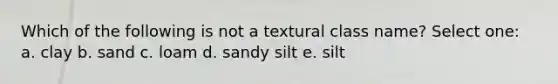 Which of the following is not a textural class name? Select one: a. clay b. sand c. loam d. sandy silt e. silt