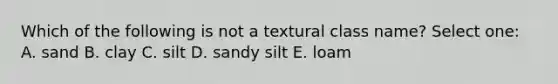 Which of the following is not a textural class name? Select one: A. sand B. clay C. silt D. sandy silt E. loam