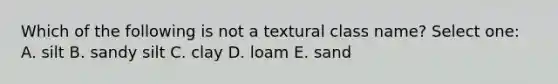 Which of the following is not a textural class name? Select one: A. silt B. sandy silt C. clay D. loam E. sand