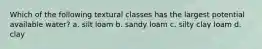 Which of the following textural classes has the largest potential available water? a. silt loam b. sandy loam c. silty clay loam d. clay