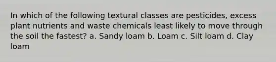 In which of the following textural classes are pesticides, excess plant nutrients and waste chemicals least likely to move through the soil the fastest? a. Sandy loam b. Loam c. Silt loam d. Clay loam