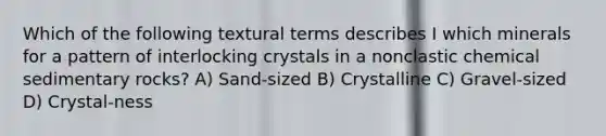 Which of the following textural terms describes I which minerals for a pattern of interlocking crystals in a nonclastic chemical sedimentary rocks? A) Sand-sized B) Crystalline C) Gravel-sized D) Crystal-ness