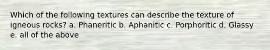 Which of the following textures can describe the texture of igneous rocks? a. Phaneritic b. Aphanitic c. Porphoritic d. Glassy e. all of the above