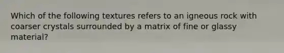 Which of the following textures refers to an igneous rock with coarser crystals surrounded by a matrix of fine or glassy material?