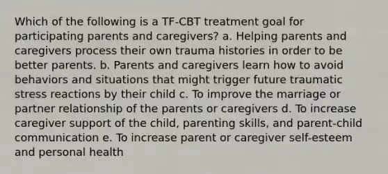 Which of the following is a TF-CBT treatment goal for participating parents and caregivers? a. Helping parents and caregivers process their own trauma histories in order to be better parents. b. Parents and caregivers learn how to avoid behaviors and situations that might trigger future traumatic stress reactions by their child c. To improve the marriage or partner relationship of the parents or caregivers d. To increase caregiver support of the child, parenting skills, and parent-child communication e. To increase parent or caregiver self-esteem and personal health