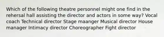 Which of the following theatre personnel might one find in the rehersal hall assisting the director and actors in some way? Vocal coach Technical director Stage maanger Musical director House manager Intimacy director Choreographer Fight director