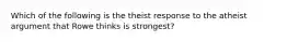 Which of the following is the theist response to the atheist argument that Rowe thinks is strongest?