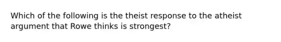 Which of the following is the theist response to the atheist argument that Rowe thinks is strongest?