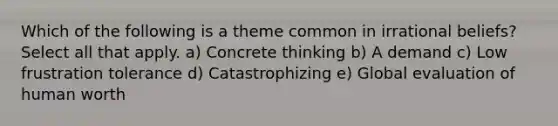 Which of the following is a theme common in irrational beliefs? Select all that apply. a) Concrete thinking b) A demand c) Low frustration tolerance d) Catastrophizing e) Global evaluation of human worth