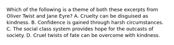 Which of the following is a theme of both these excerpts from Oliver Twist and Jane Eyre? A. Cruelty can be disguised as kindness. B. Confidence is gained through harsh circumstances. C. The social class system provides hope for the outcasts of society. D. Cruel twists of fate can be overcome with kindness.