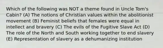 Which of the following was NOT a theme found in Uncle Tom's Cabin? (A) The notions of Christian values within the abolitionist movement (B) Feminist beliefs that females were equal in intellect and bravery (C) The evils of the Fugitive Slave Act (D) The role of the North and South working together to end slavery (E) Representation of slavery as a dehumanizing institution