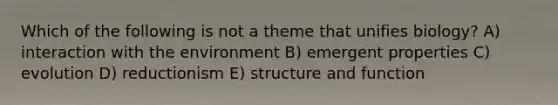 Which of the following is not a theme that unifies biology? A) interaction with the environment B) emergent properties C) evolution D) reductionism E) structure and function