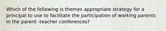 Which of the following is themes appropriate strategy for a principal to use to facilitate the participation of working parents in the parent -teacher conferences?