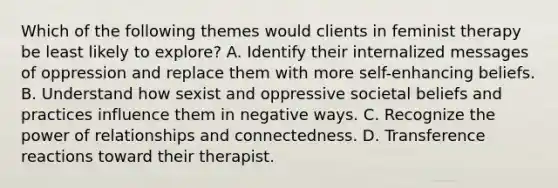 Which of the following themes would clients in feminist therapy be least likely to explore? A. Identify their internalized messages of oppression and replace them with more self-enhancing beliefs. B. Understand how sexist and oppressive societal beliefs and practices influence them in negative ways. C. Recognize the power of relationships and connectedness. D. Transference reactions toward their therapist.