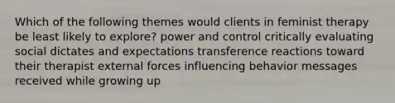 Which of the following themes would clients in feminist therapy be least likely to explore? power and control critically evaluating social dictates and expectations transference reactions toward their therapist external forces influencing behavior messages received while growing up