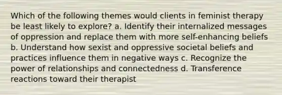 Which of the following themes would clients in feminist therapy be least likely to explore? a. Identify their internalized messages of oppression and replace them with more self-enhancing beliefs b. Understand how sexist and oppressive societal beliefs and practices influence them in negative ways c. Recognize the power of relationships and connectedness d. Transference reactions toward their therapist