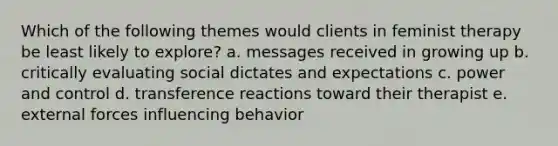 Which of the following themes would clients in feminist therapy be least likely to explore? a. messages received in growing up b. critically evaluating social dictates and expectations c. power and control d. transference reactions toward their therapist e. external forces influencing behavior