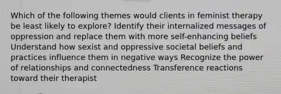 Which of the following themes would clients in feminist therapy be least likely to explore? Identify their internalized messages of oppression and replace them with more self-enhancing beliefs Understand how sexist and oppressive societal beliefs and practices influence them in negative ways Recognize the power of relationships and connectedness Transference reactions toward their therapist