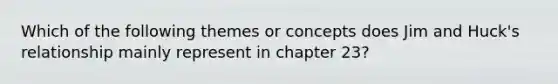 Which of the following themes or concepts does Jim and Huck's relationship mainly represent in chapter 23?