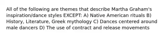 All of the following are themes that describe Martha Graham's inspiration/dance styles EXCEPT: A) Native American rituals B) History, Literature, Greek mythology C) Dances centered around male dancers D) The use of contract and release movements