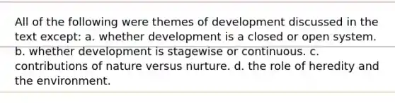 All of the following were themes of development discussed in the text except: a. whether development is a closed or open system. b. whether development is stagewise or continuous. c. contributions of nature versus nurture. d. the role of heredity and the environment.