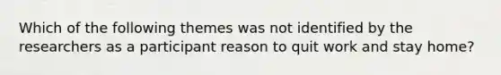 Which of the following themes was not identified by the researchers as a participant reason to quit work and stay home?