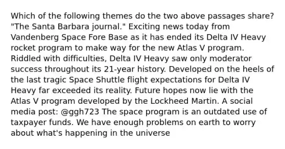 Which of the following themes do the two above passages share? "The Santa Barbara journal." Exciting news today from Vandenberg Space Fore Base as it has ended its Delta IV Heavy rocket program to make way for the new Atlas V program. Riddled with difficulties, Delta IV Heavy saw only moderator success throughout its 21-year history. Developed on the heels of the last tragic Space Shuttle flight expectations for Delta IV Heavy far exceeded its reality. Future hopes now lie with the Atlas V program developed by the Lockheed Martin. A social media post: @ggh723 The space program is an outdated use of taxpayer funds. We have enough problems on earth to worry about what's happening in the universe