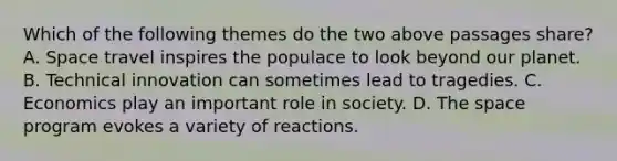 Which of the following themes do the two above passages share? A. Space travel inspires the populace to look beyond our planet. B. Technical innovation can sometimes lead to tragedies. C. Economics play an important role in society. D. The space program evokes a variety of reactions.