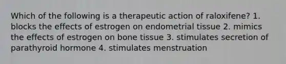 Which of the following is a therapeutic action of raloxifene? 1. blocks the effects of estrogen on endometrial tissue 2. mimics the effects of estrogen on bone tissue 3. stimulates secretion of parathyroid hormone 4. stimulates menstruation