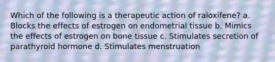 Which of the following is a therapeutic action of raloxifene? a. Blocks the effects of estrogen on endometrial tissue b. Mimics the effects of estrogen on bone tissue c. Stimulates secretion of parathyroid hormone d. Stimulates menstruation