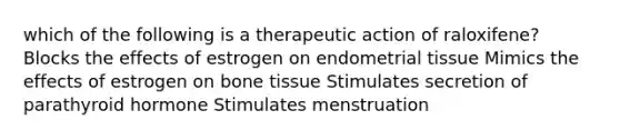 which of the following is a therapeutic action of raloxifene? Blocks the effects of estrogen on endometrial tissue Mimics the effects of estrogen on bone tissue Stimulates secretion of parathyroid hormone Stimulates menstruation