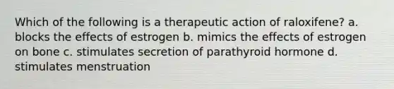 Which of the following is a therapeutic action of raloxifene? a. blocks the effects of estrogen b. mimics the effects of estrogen on bone c. stimulates secretion of parathyroid hormone d. stimulates menstruation