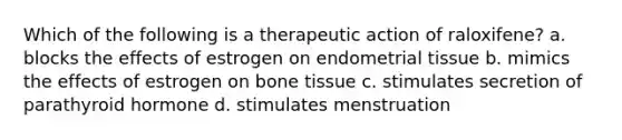 Which of the following is a therapeutic action of raloxifene? a. blocks the effects of estrogen on endometrial tissue b. mimics the effects of estrogen on bone tissue c. stimulates secretion of parathyroid hormone d. stimulates menstruation