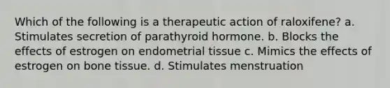 Which of the following is a therapeutic action of raloxifene? a. Stimulates secretion of parathyroid hormone. b. Blocks the effects of estrogen on endometrial tissue c. Mimics the effects of estrogen on bone tissue. d. Stimulates menstruation