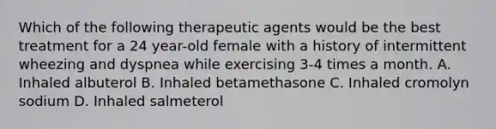 Which of the following therapeutic agents would be the best treatment for a 24 year-old female with a history of intermittent wheezing and dyspnea while exercising 3-4 times a month. A. Inhaled albuterol B. Inhaled betamethasone C. Inhaled cromolyn sodium D. Inhaled salmeterol