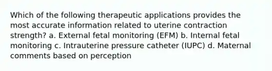 Which of the following therapeutic applications provides the most accurate information related to uterine contraction strength? a. External fetal monitoring (EFM) b. Internal fetal monitoring c. Intrauterine pressure catheter (IUPC) d. Maternal comments based on perception