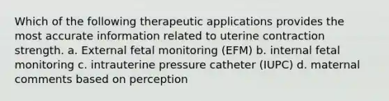 Which of the following therapeutic applications provides the most accurate information related to uterine contraction strength. a. External fetal monitoring (EFM) b. internal fetal monitoring c. intrauterine pressure catheter (IUPC) d. maternal comments based on perception