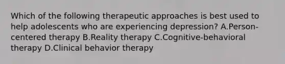 Which of the following therapeutic approaches is best used to help adolescents who are experiencing depression? A.Person-centered therapy B.Reality therapy C.Cognitive-behavioral therapy D.Clinical behavior therapy