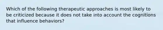 Which of the following therapeutic approaches is most likely to be criticized because it does not take into account the cognitions that influence behaviors?