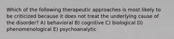 Which of the following therapeutic approaches is most likely to be criticized because it does not treat the underlying cause of the disorder? A) behavioral B) cognitive C) biological D) phenomenological E) psychoanalytic