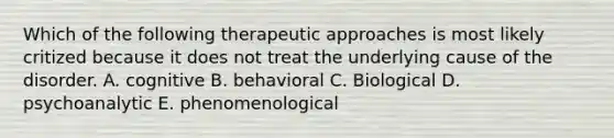 Which of the following therapeutic approaches is most likely critized because it does not treat the underlying cause of the disorder. A. cognitive B. behavioral C. Biological D. psychoanalytic E. phenomenological