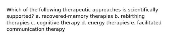 Which of the following therapeutic approaches is scientifically supported? a. recovered-memory therapies b. rebirthing therapies c. cognitive therapy d. energy therapies e. facilitated communication therapy