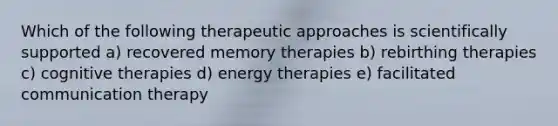 Which of the following therapeutic approaches is scientifically supported a) recovered memory therapies b) rebirthing therapies c) cognitive therapies d) energy therapies e) facilitated communication therapy