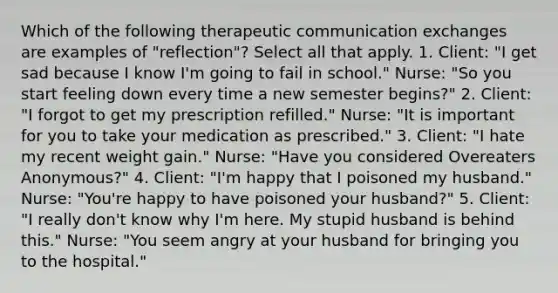 Which of the following therapeutic communication exchanges are examples of "reflection"? Select all that apply. 1. Client: "I get sad because I know I'm going to fail in school." Nurse: "So you start feeling down every time a new semester begins?" 2. Client: "I forgot to get my prescription refilled." Nurse: "It is important for you to take your medication as prescribed." 3. Client: "I hate my recent weight gain." Nurse: "Have you considered Overeaters Anonymous?" 4. Client: "I'm happy that I poisoned my husband." Nurse: "You're happy to have poisoned your husband?" 5. Client: "I really don't know why I'm here. My stupid husband is behind this." Nurse: "You seem angry at your husband for bringing you to the hospital."