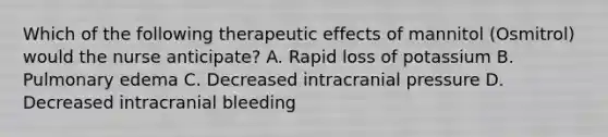 Which of the following therapeutic effects of mannitol (Osmitrol) would the nurse anticipate? A. Rapid loss of potassium B. Pulmonary edema C. Decreased intracranial pressure D. Decreased intracranial bleeding