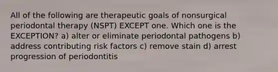 All of the following are therapeutic goals of nonsurgical periodontal therapy (NSPT) EXCEPT one. Which one is the EXCEPTION? a) alter or eliminate periodontal pathogens b) address contributing risk factors c) remove stain d) arrest progression of periodontitis