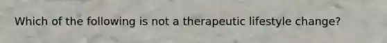 Which of the following is not a therapeutic lifestyle change?