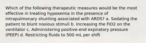 Which of the following therapeutic measures would be the most effective in treating hypoxemia in the presence of intrapulmonary shunting associated with ARDS? a. Sedating the patient to blunt noxious stimuli b. Increasing the FiO2 on the ventilator c. Administering positive-end expiratory pressure (PEEP) d. Restricting fluids to 500 mL per shift