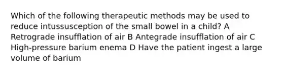 Which of the following therapeutic methods may be used to reduce intussusception of the small bowel in a child? A Retrograde insufflation of air B Antegrade insufflation of air C High-pressure barium enema D Have the patient ingest a large volume of barium