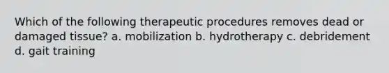 Which of the following therapeutic procedures removes dead or damaged tissue? a. mobilization b. hydrotherapy c. debridement d. gait training